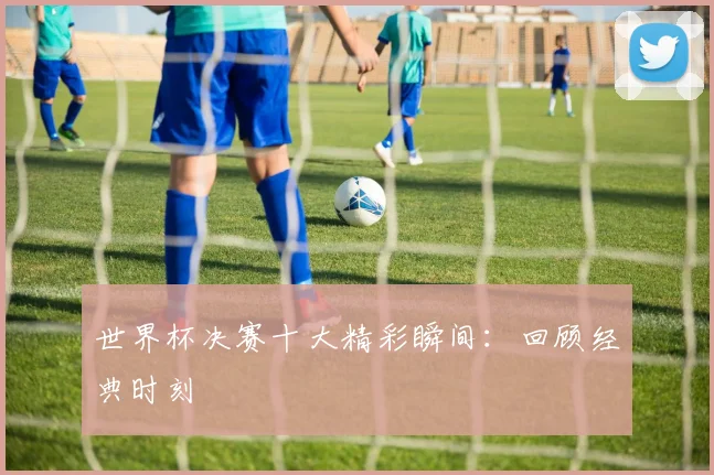 世界杯决赛十大精彩瞬间:回顾经典时刻