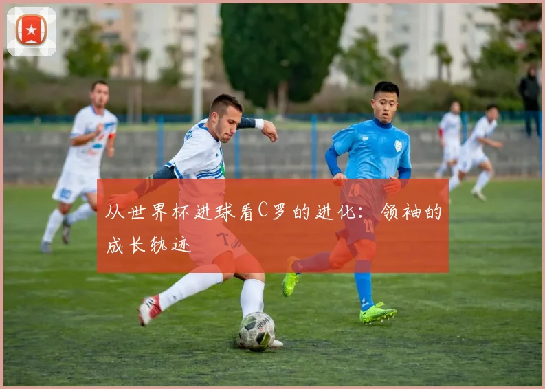 从世界杯进球看C罗的进化:领袖的成长轨迹