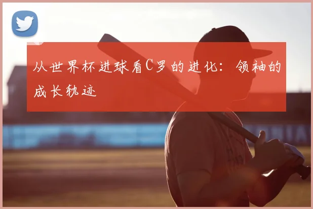 从世界杯进球看C罗的进化:领袖的成长轨迹