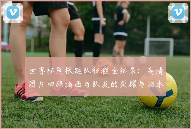 世界杯阿根廷队征程全纪录:高清图片回顾梅西与队友的荣耀与泪水