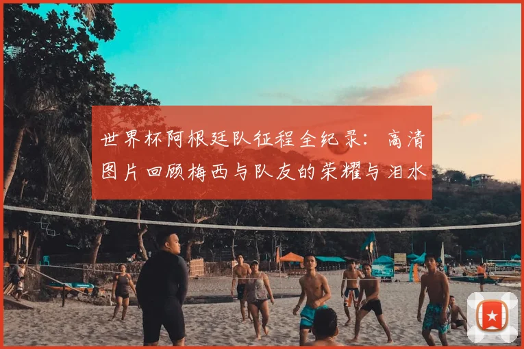 世界杯阿根廷队征程全纪录:高清图片回顾梅西与队友的荣耀与泪水