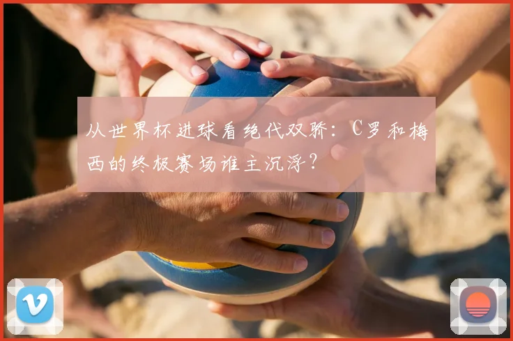 从世界杯进球看绝代双骄:C罗和梅西的终极赛场谁主沉浮?