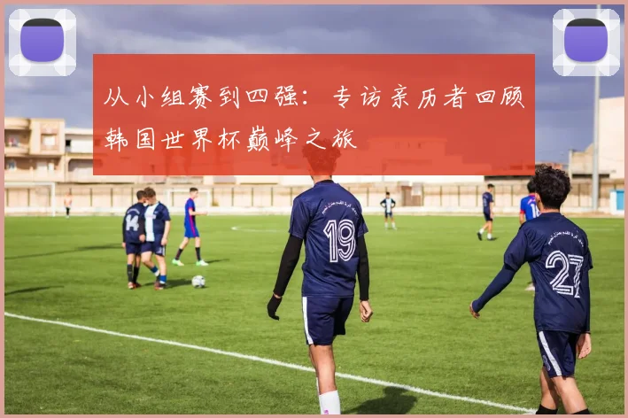 从小组赛到四强：专访亲历者回顾韩国世界杯巅峰之旅