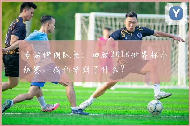 专访伊朗队长：回顾2018世界杯小组赛，我们学到了什么？