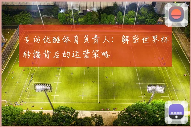 专访优酷体育负责人：解密世界杯转播背后的运营策略