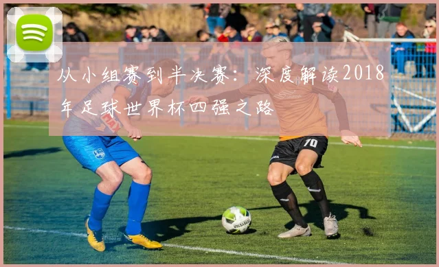 从小组赛到半决赛：深度解读2018年足球世界杯四强之路
