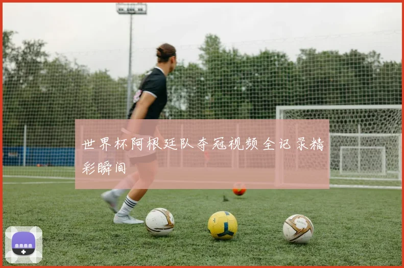 世界杯阿根廷队夺冠视频全记录精彩瞬间
