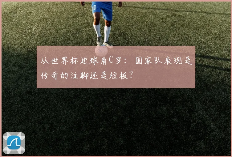 从世界杯进球看C罗：国家队表现是传奇的注脚还是短板？