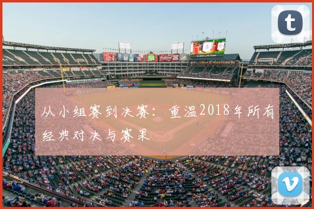 从小组赛到决赛：重温2018年所有经典对决与赛果