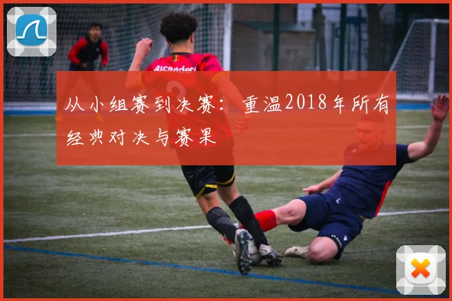 从小组赛到决赛：重温2018年所有经典对决与赛果