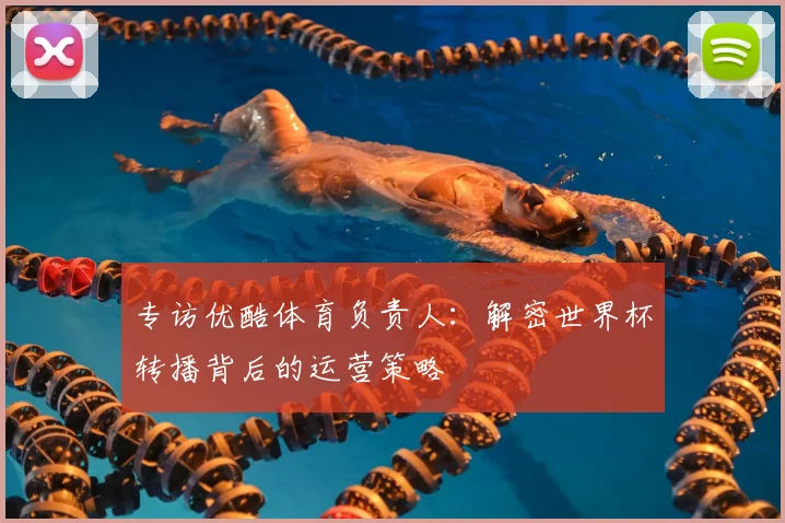 专访优酷体育负责人:解密世界杯转播背后的运营策略