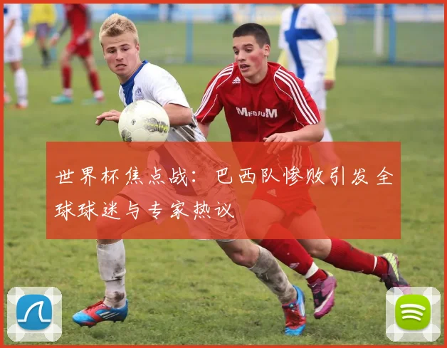 世界杯焦点战：巴西队惨败引发全球球迷与专家热议